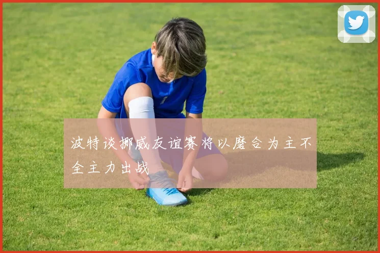 波特谈挪威友谊赛将以磨合为主不全主力出战