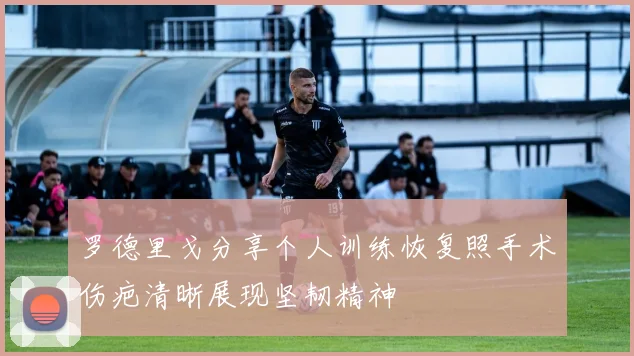 罗德里戈分享个人训练恢复照手术伤疤清晰展现坚韧精神