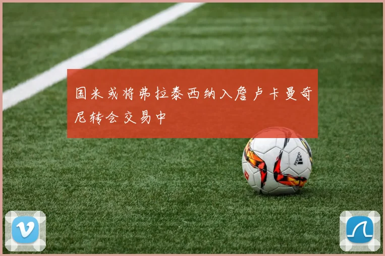 国米或将弗拉泰西纳入詹卢卡曼奇尼转会交易中