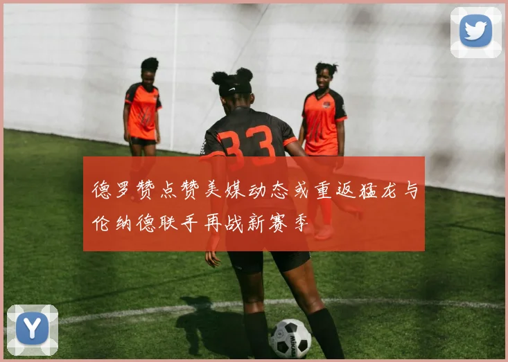 德罗赞点赞美媒动态或重返猛龙与伦纳德联手再战新赛季