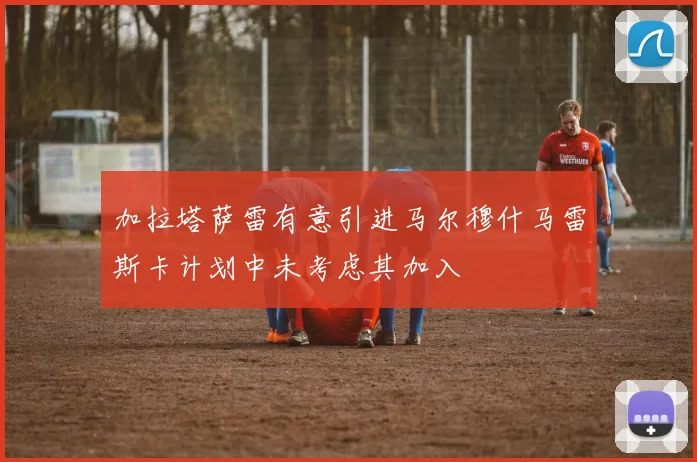 加拉塔萨雷有意引进马尔穆什马雷斯卡计划中未考虑其加入