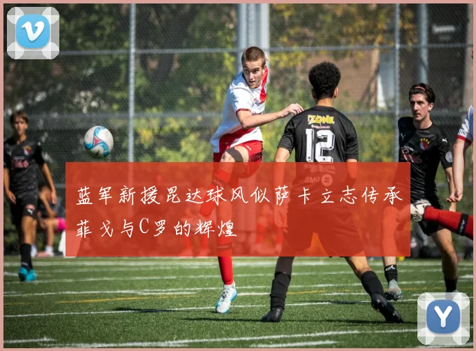蓝军新援昆达球风似萨卡立志传承菲戈与C罗的辉煌